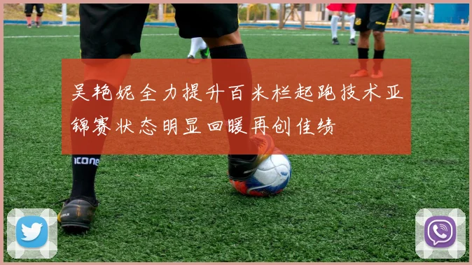 吴艳妮全力提升百米栏起跑技术亚锦赛状态明显回暖再创佳绩