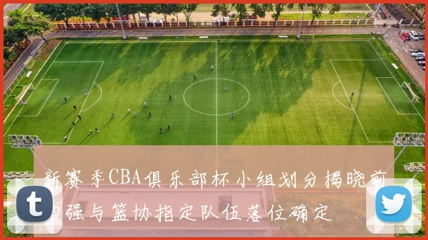 新赛季CBA俱乐部杯小组划分揭晓前四强与篮协指定队伍落位确定