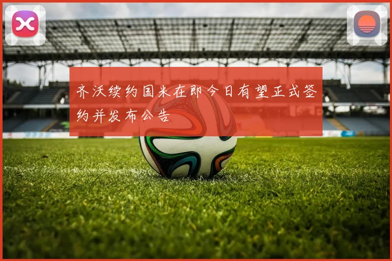 齐沃续约国米在即今日有望正式签约并发布公告