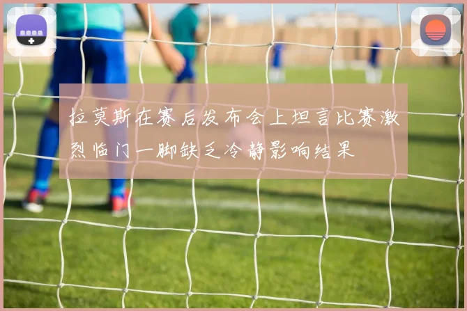 拉莫斯在赛后发布会上坦言比赛激烈临门一脚缺乏冷静影响结果