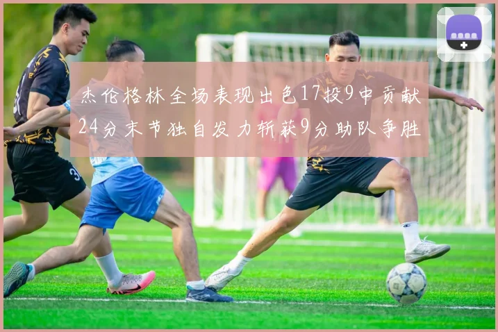 杰伦格林全场表现出色17投9中贡献24分末节独自发力斩获9分助队争胜