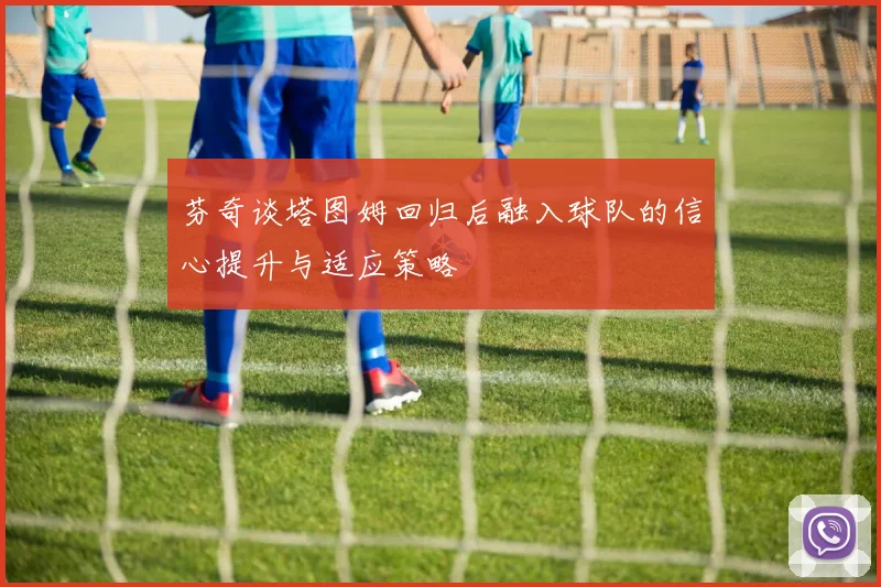 芬奇谈塔图姆回归后融入球队的信心提升与适应策略
