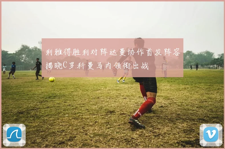 利雅得胜利对阵达曼协作首发阵容揭晓C罗科曼马内领衔出战