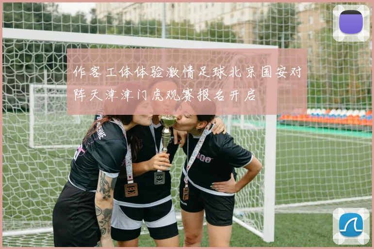 作客工体体验激情足球北京国安对阵天津津门虎观赛报名开启