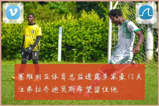 塞维利亚体育总监透露多家豪门关注弗拉乔迪莫斯希望留住他