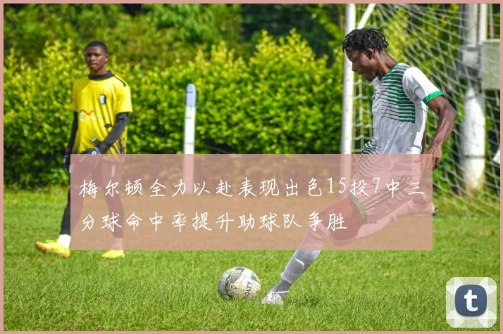 梅尔顿全力以赴表现出色15投7中三分球命中率提升助球队争胜