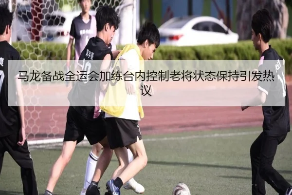 马龙备战全运会加练台内控制老将状态保持引发热议